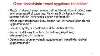 Ozon tedavisinin temel uygulama teknikleri
• Majör otohemoterapi: alınan belli miktarda kanın(100ml) aynı
miktarda medikal ozon gazı ile en az 5 dk karıştırılması
sonrası tekrar intravenöz olarak verilmesidir
• Minör otohemoterapi: 5 mL kadar kan, intramusküler olarak
uygulama yapılır
• Serum fizyolojik ozonlaması: daha düşük dozlar
• Gazın direkt uygulamaları: torbalama, kupalama,
intramusküler, intradiskal
• Ozonlanmış ürünler yoluyla uygulamalar: genellikle topikal
uygulamalarıdır
28
 