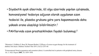 • Diyabetik ayak ülserinde, 61 olgu üzerinde yapılan çalışmada,
konvansiyonel tedaviye adjuvan olarak uygulanan ozon
tedavisi ile, plasebo grubuna göre yara kapanmasında daha
yüksek orana ulaşıldığı bildirilmiştir.1
• PAH’larında ozon prostasiklinden faydalı bulunmuş.2
1Wainstein J, Feldbrin Z, Boaz M, Harman-Boehm I. Efficacy of ozone-oxygen therapy for the treatment of
diabetic foot ulcers. Diabetes Technol Ther 2011;13(12):1255–60.
2Extracorporeal blood oxygenation and ozonation (eboo): A controlled trial in patients with peripheral artery disease.
Int. J. Artif. Organs 2005, 28, 1039–1050.
33
 