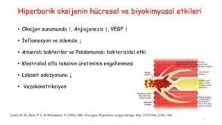 Hiperbarik oksijenin hücresel ve biyokimyasal etkileri
• Oksijen sunumunda ↑, Anjiojenezis ↑, VEGF ↑
• İnflamasyon ve ödemde ↓
• Anaerob bakteriler ve Psödomonas: bakterisidal etki
• Klostridial alfa toksinin üretiminin engellenmesi
• Lökosit adezyonunu ↓
• Vazokonstriksiyon
Leach, R. M., Rees, P. J., & Wilmshurst, P. (1998). ABC of oxygen: Hyperbaric oxygen therapy. Bmj, 317(7166), 1140–1143.
5
 