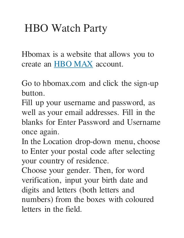HBO Watch Party
Hbomax is a website that allows you to
create an HBO MAX account.
Go to hbomax.com and click the sign-up
button.
Fill up your username and password, as
well as your email addresses. Fill in the
blanks for Enter Password and Username
once again.
In the Location drop-down menu, choose
to Enter your postal code after selecting
your country of residence.
Choose your gender. Then, for word
verification, input your birth date and
digits and letters (both letters and
numbers) from the boxes with coloured
letters in the field.
 