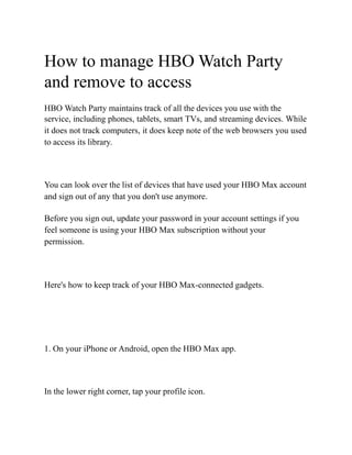 How to manage HBO Watch Party
and remove to access
HBO Watch Party maintains track of all the devices you use with the
service, including phones, tablets, smart TVs, and streaming devices. While
it does not track computers, it does keep note of the web browsers you used
to access its library.
You can look over the list of devices that have used your HBO Max account
and sign out of any that you don't use anymore.
Before you sign out, update your password in your account settings if you
feel someone is using your HBO Max subscription without your
permission.
Here's how to keep track of your HBO Max-connected gadgets.
1. On your iPhone or Android, open the HBO Max app.
In the lower right corner, tap your profile icon.
 
