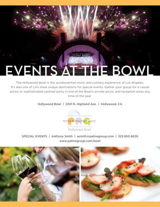 EVENTS AT THE BOWL
    The Hollywood Bowl is the quintessential music and culinary experience of Los Angeles.
It’s also one of LA’s most unique destinations for special events. Gather your group for a casual
picnic or sophisticated cocktail party in one of the Bowl’s private picnic and reception areas any
                                        time of the year.

                   Hollywood Bowl | 2301 N. Highland Ave. | Hollywood, CA




        SPECIAL EVENTS | Anthony Smith | asmith@patinagroup.com | 323 850 6630
                                  www.patinagroup.com/bowl
 