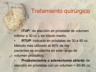 Tratamiento quirúrgico ITUP :  de elección en próstatas de volumen inferior a 30 cc y sin lóbulo medio. RTUP : indicada en próstatas de 30 a 80 cc. Método más utilizado el 90% de los pacientes se encuentra en este rango de volumen prostático. Protastectomía o adenectomía abierta : de  elección en próstatas con un volumen > 60-80 cc. 