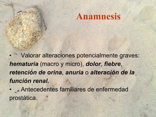 Anamnesis Valorar alteraciones potencialmente graves: hematuria  (macro y micro),  dolor ,  fiebre ,  retención de orina ,  anuria  o  alteración de la  función renal. Antecedentes familiares de enfermedad prostática. 