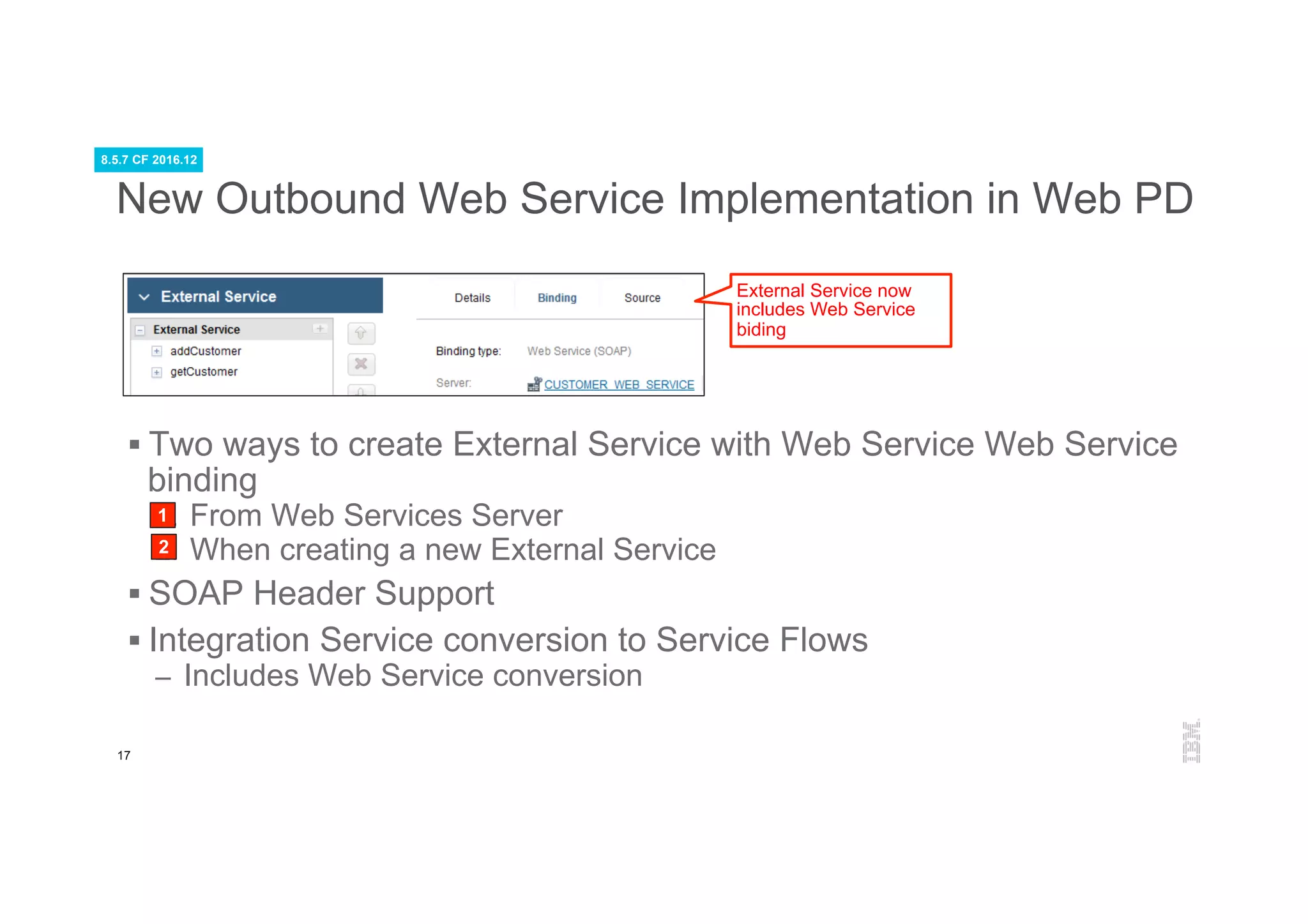 17
New Outbound Web Service Implementation in Web PD
§ Two ways to create External Service with Web Service Web Service
binding
1.  From Web Services Server
2.  When creating a new External Service
§ SOAP Header Support
§ Integration Service conversion to Service Flows
–  Includes Web Service conversion
External Service now
includes Web Service
biding
1
2
8.5.7 CF 2016.12
 