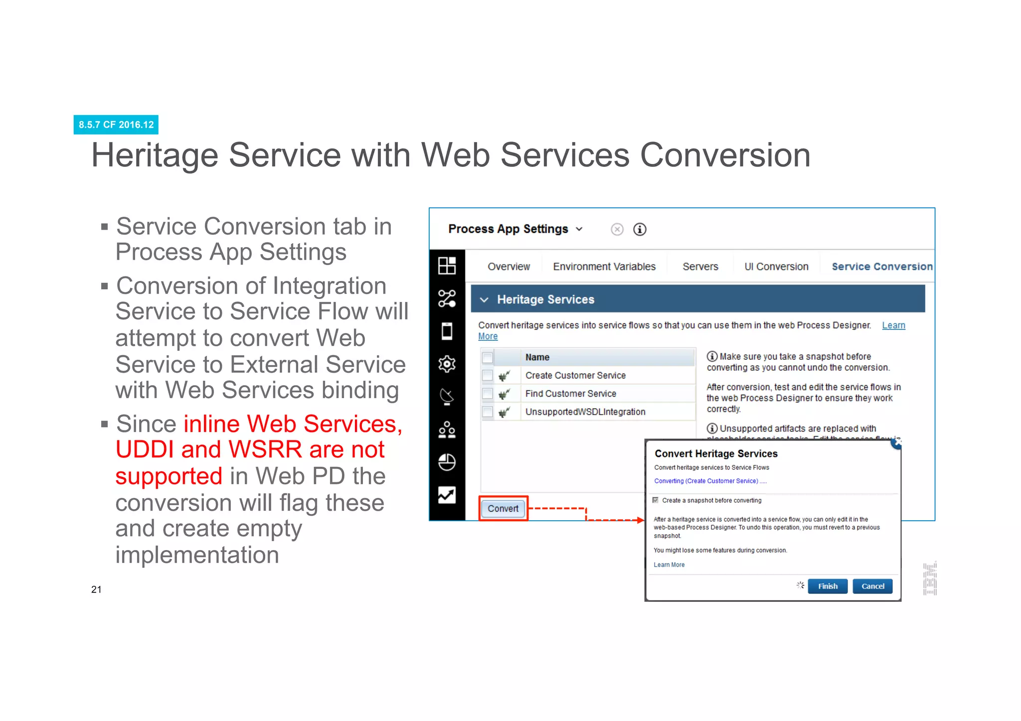 21
Heritage Service with Web Services Conversion
§  Service Conversion tab in
Process App Settings
§  Conversion of Integration
Service to Service Flow will
attempt to convert Web
Service to External Service
with Web Services binding
§  Since inline Web Services,
UDDI and WSRR are not
supported in Web PD the
conversion will flag these
and create empty
implementation
8.5.7 CF 2016.12
 