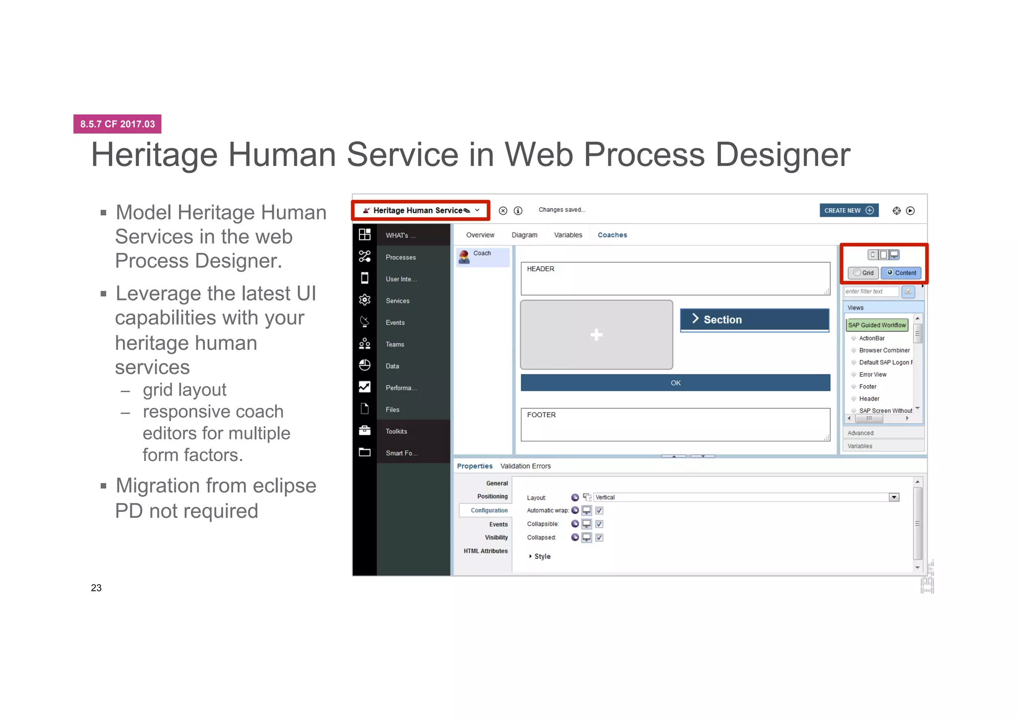 23
Heritage Human Service in Web Process Designer
§  Model Heritage Human
Services in the web
Process Designer.
§  Leverage the latest UI
capabilities with your
heritage human
services
–  grid layout
–  responsive coach
editors for multiple
form factors.
§  Migration from eclipse
PD not required
8.5.7 CF 2017.03
 