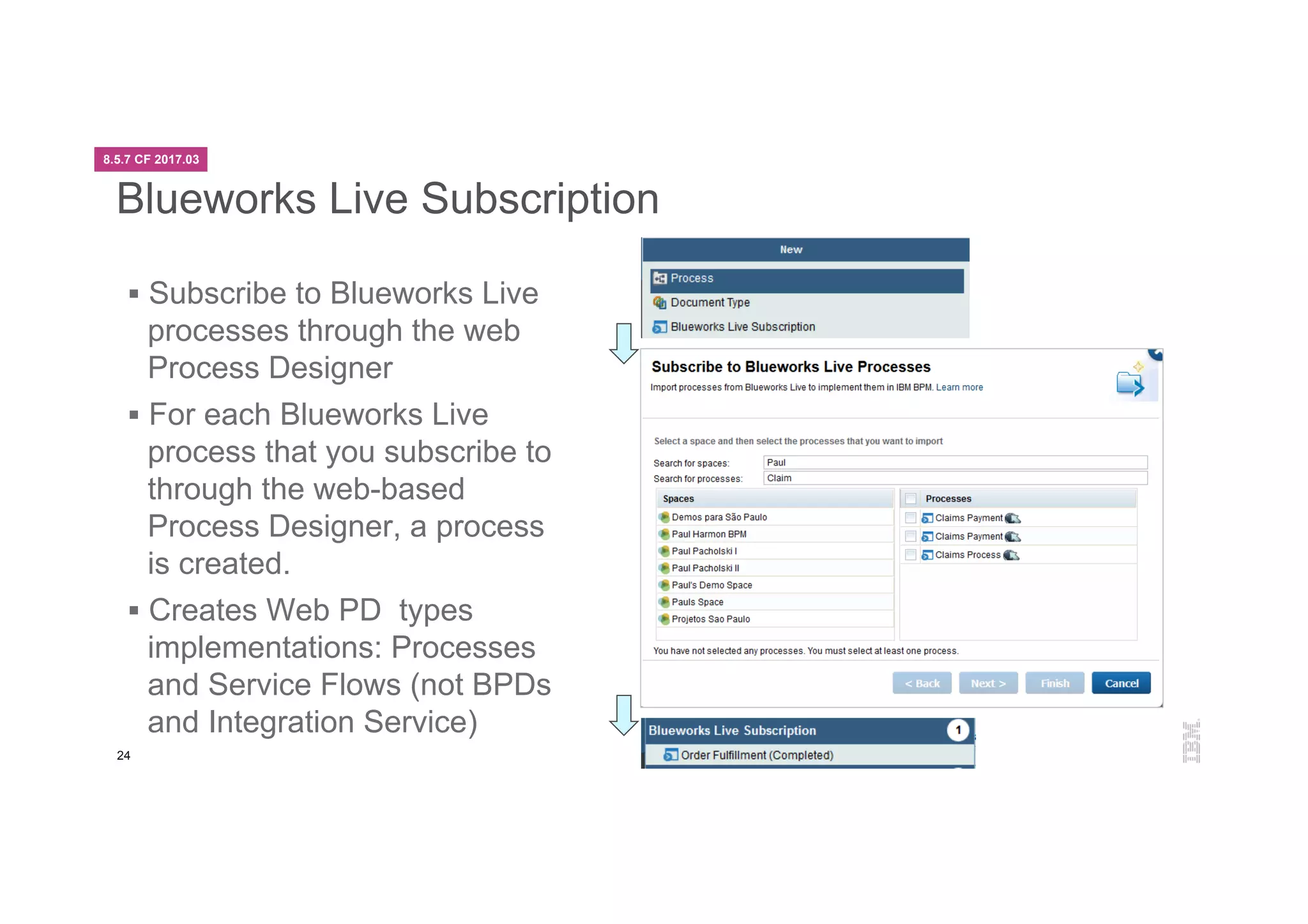 24
Blueworks Live Subscription
§  Subscribe to Blueworks Live
processes through the web
Process Designer
§  For each Blueworks Live
process that you subscribe to
through the web-based
Process Designer, a process
is created.
§  Creates Web PD types
implementations: Processes
and Service Flows (not BPDs
and Integration Service)
8.5.7 CF 2017.03
 