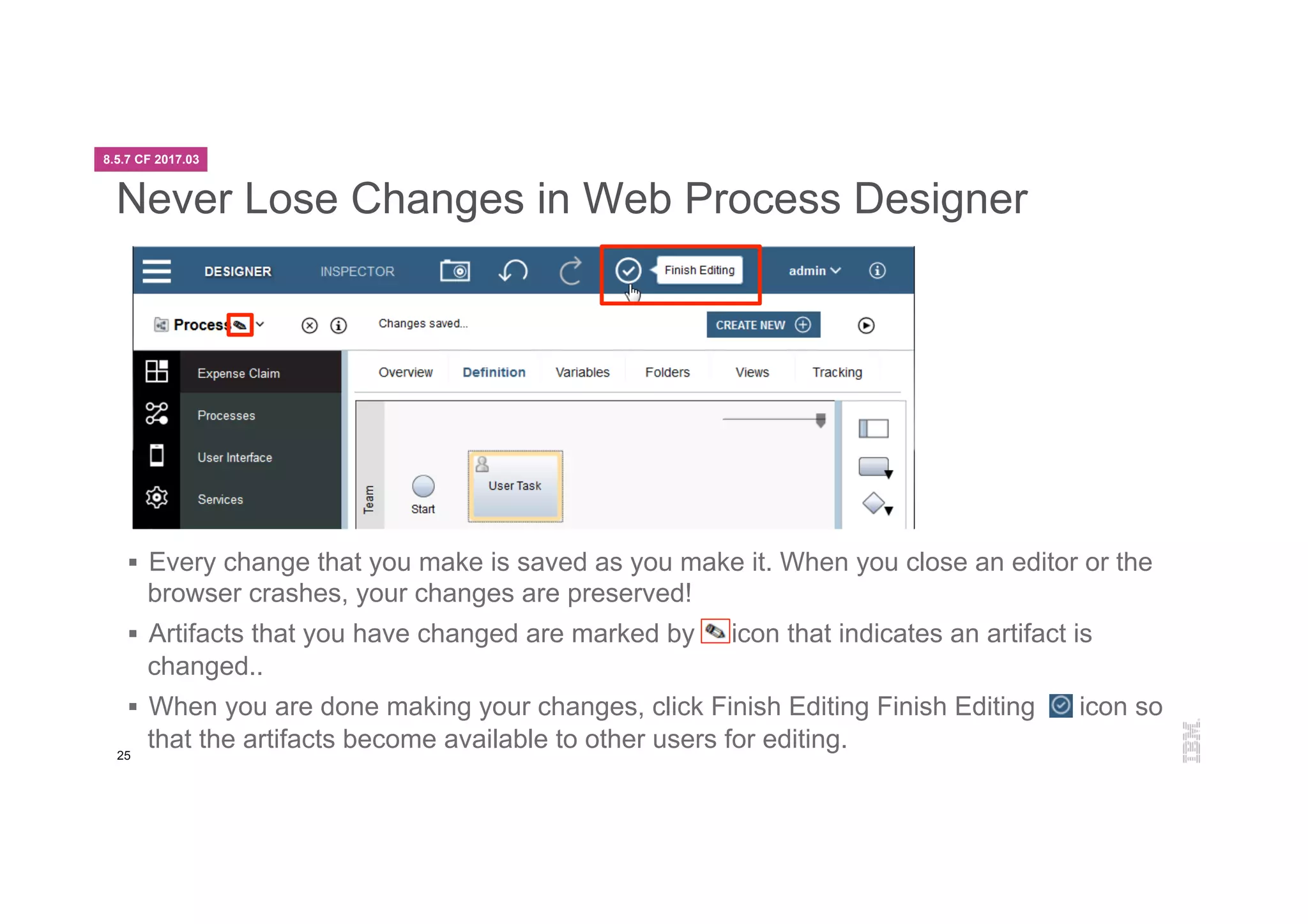 25
Never Lose Changes in Web Process Designer
§  Every change that you make is saved as you make it. When you close an editor or the
browser crashes, your changes are preserved!
§  Artifacts that you have changed are marked by icon that indicates an artifact is
changed..
§  When you are done making your changes, click Finish Editing Finish Editing icon so
that the artifacts become available to other users for editing.
8.5.7 CF 2017.03
 