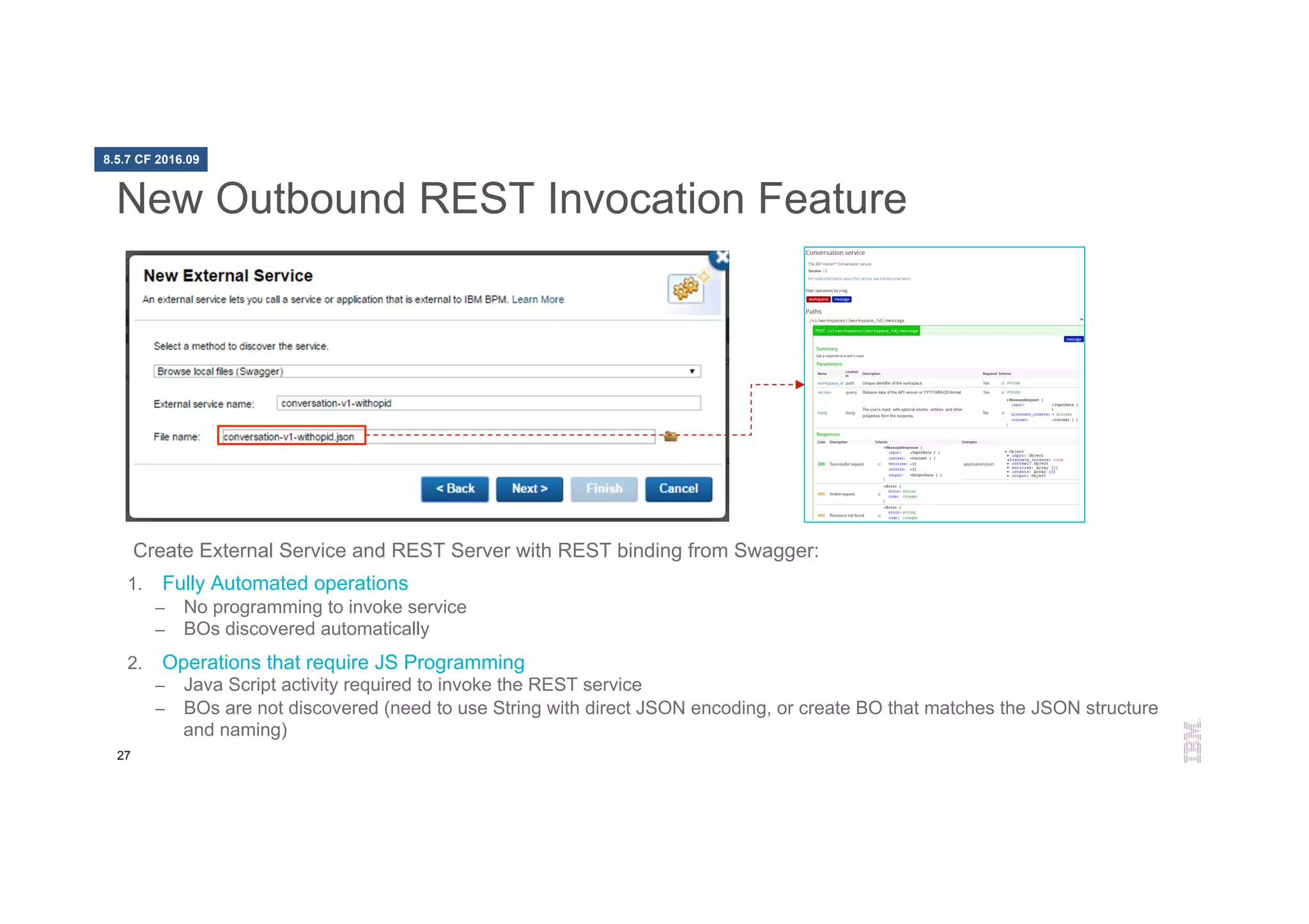 27
New Outbound REST Invocation Feature
Create External Service and REST Server with REST binding from Swagger:
1.  Fully Automated operations
–  No programming to invoke service
–  BOs discovered automatically
2.  Operations that require JS Programming
–  Java Script activity required to invoke the REST service
–  BOs are not discovered (need to use String with direct JSON encoding, or create BO that matches the JSON structure
and naming)
8.5.7 CF 2016.09
 
