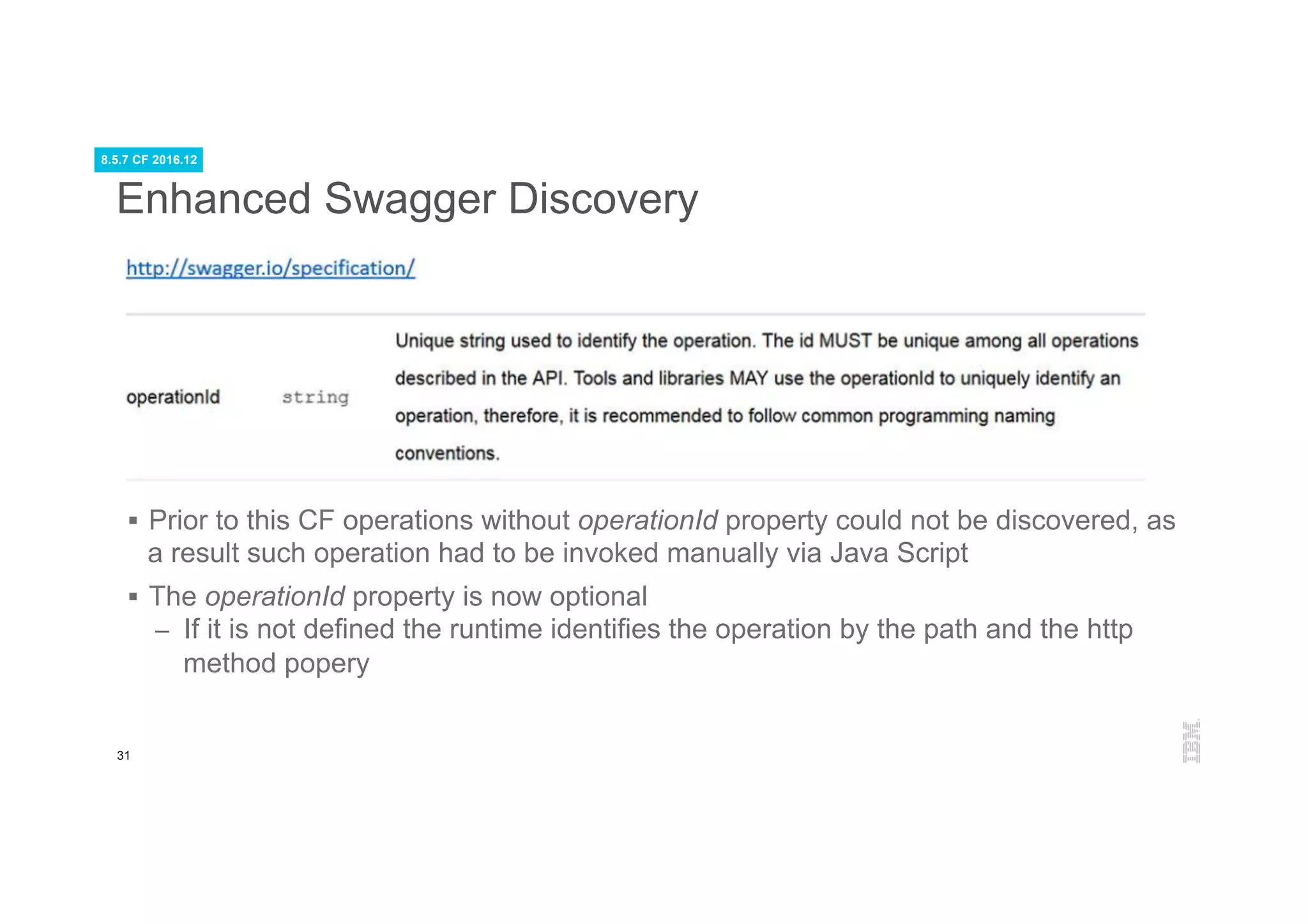 31
Enhanced Swagger Discovery
§  Prior to this CF operations without operationId property could not be discovered, as
a result such operation had to be invoked manually via Java Script
§  The operationId property is now optional
–  If it is not defined the runtime identifies the operation by the path and the http
method popery
8.5.7 CF 2016.12
 