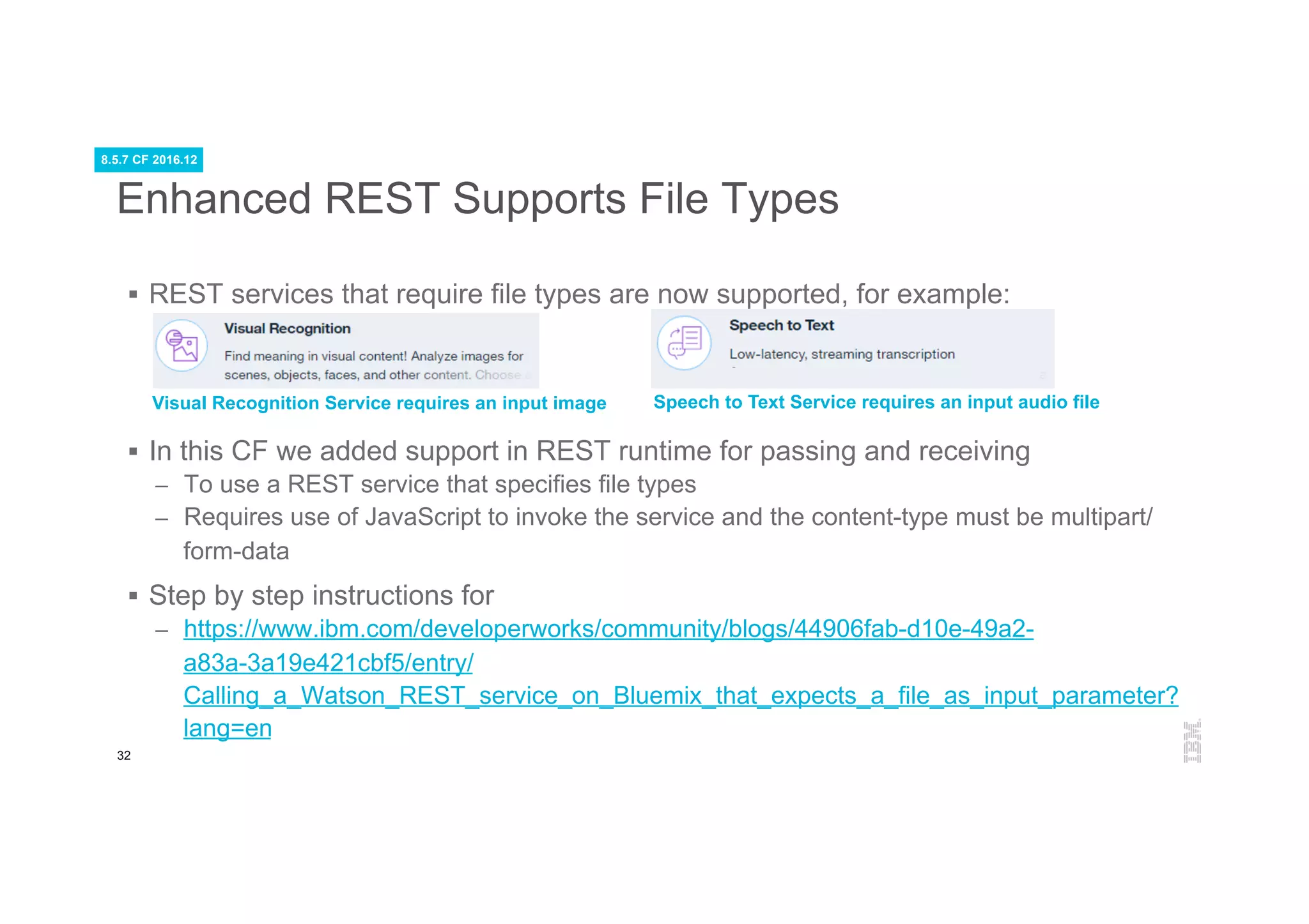 32
Enhanced REST Supports File Types
§  REST services that require file types are now supported, for example:
§  In this CF we added support in REST runtime for passing and receiving
–  To use a REST service that specifies file types
–  Requires use of JavaScript to invoke the service and the content-type must be multipart/
form-data
§  Step by step instructions for
–  https://www.ibm.com/developerworks/community/blogs/44906fab-d10e-49a2-
a83a-3a19e421cbf5/entry/
Calling_a_Watson_REST_service_on_Bluemix_that_expects_a_file_as_input_parameter?
lang=en
Visual Recognition Service requires an input image Speech to Text Service requires an input audio file
8.5.7 CF 2016.12
 