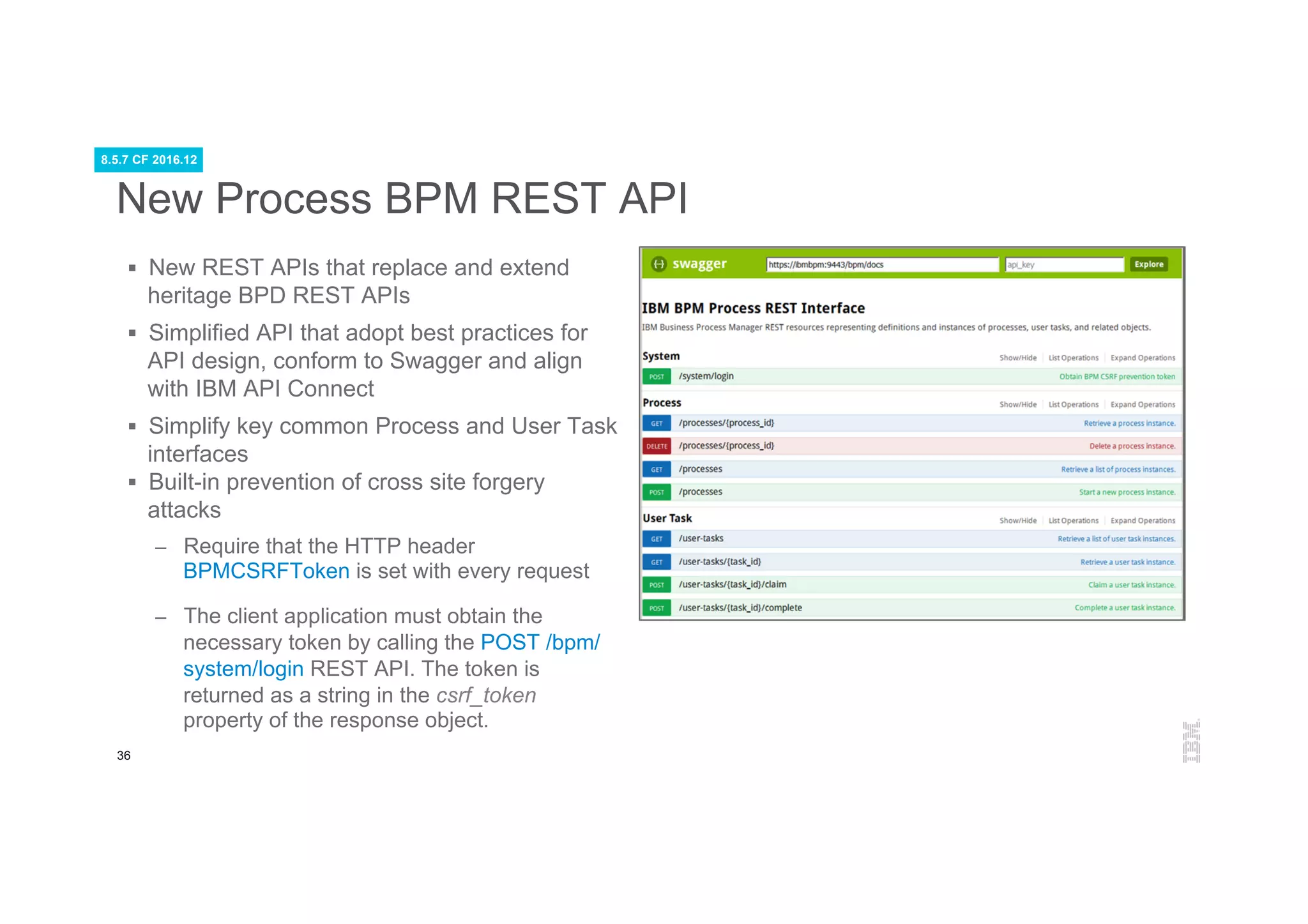 36
New Process BPM REST API
§  New REST APIs that replace and extend
heritage BPD REST APIs
§  Simplified API that adopt best practices for
API design, conform to Swagger and align
with IBM API Connect
§  Simplify key common Process and User Task
interfaces
§  Built-in prevention of cross site forgery
attacks
–  Require that the HTTP header
BPMCSRFToken is set with every request
–  The client application must obtain the
necessary token by calling the POST /bpm/
system/login REST API. The token is
returned as a string in the csrf_token
property of the response object.
8.5.7 CF 2016.12
 