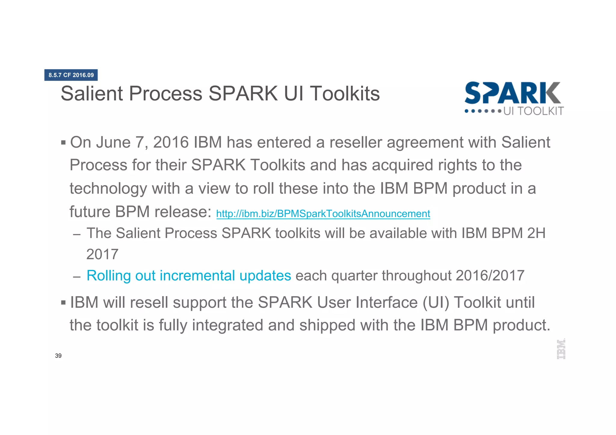 39
Salient Process SPARK UI Toolkits
§ On June 7, 2016 IBM has entered a reseller agreement with Salient
Process for their SPARK Toolkits and has acquired rights to the
technology with a view to roll these into the IBM BPM product in a
future BPM release: http://ibm.biz/BPMSparkToolkitsAnnouncement
–  The Salient Process SPARK toolkits will be available with IBM BPM 2H
2017
–  Rolling out incremental updates each quarter throughout 2016/2017
§ IBM will resell support the SPARK User Interface (UI) Toolkit until
the toolkit is fully integrated and shipped with the IBM BPM product.
8.5.7 CF 2016.09
 