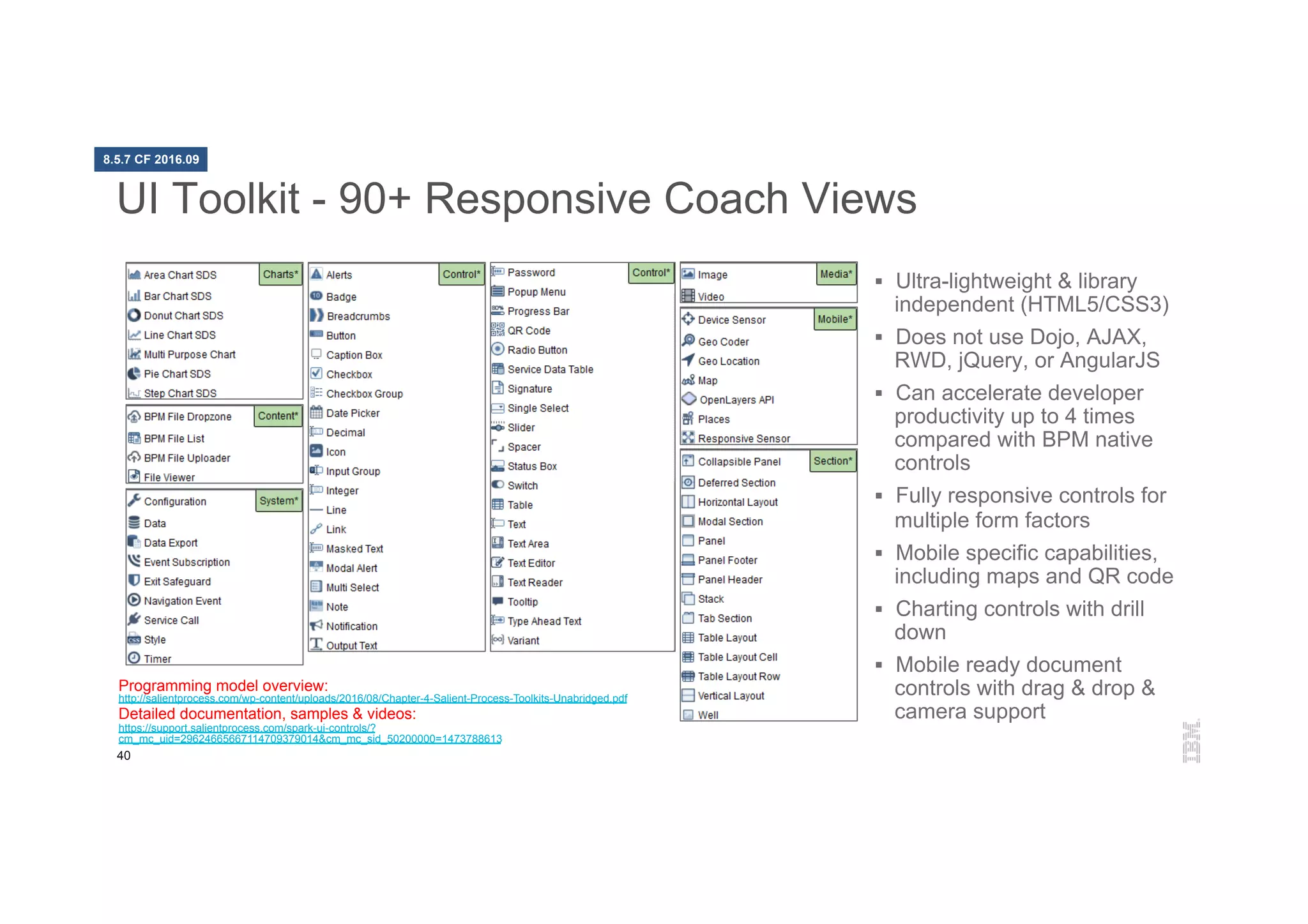 40
UI Toolkit - 90+ Responsive Coach Views
§  Ultra-lightweight & library
independent (HTML5/CSS3)
§  Does not use Dojo, AJAX,
RWD, jQuery, or AngularJS
§  Can accelerate developer
productivity up to 4 times
compared with BPM native
controls
§  Fully responsive controls for
multiple form factors
§  Mobile specific capabilities,
including maps and QR code
§  Charting controls with drill
down
§  Mobile ready document
controls with drag & drop &
camera support
Programming model overview:
http://salientprocess.com/wp-content/uploads/2016/08/Chapter-4-Salient-Process-Toolkits-Unabridged.pdf
Detailed documentation, samples & videos:
https://support.salientprocess.com/spark-ui-controls/?
cm_mc_uid=29624665667114709379014&cm_mc_sid_50200000=1473788613
8.5.7 CF 2016.09
 