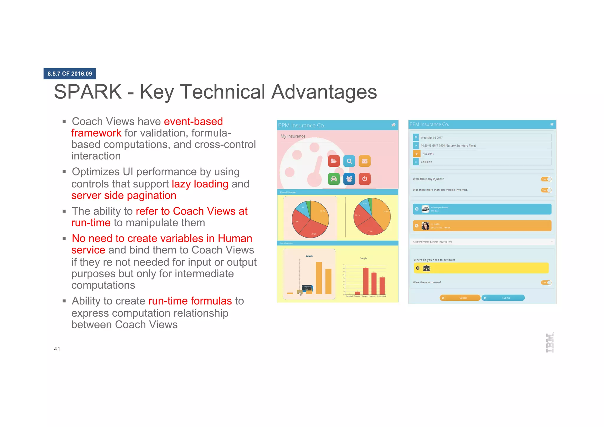 41
SPARK - Key Technical Advantages
§  Coach Views have event-based
framework for validation, formula-
based computations, and cross-control
interaction
§  Optimizes UI performance by using
controls that support lazy loading and
server side pagination
§  The ability to refer to Coach Views at
run-time to manipulate them
§  No need to create variables in Human
service and bind them to Coach Views
if they re not needed for input or output
purposes but only for intermediate
computations
§  Ability to create run-time formulas to
express computation relationship
between Coach Views
8.5.7 CF 2016.09
 