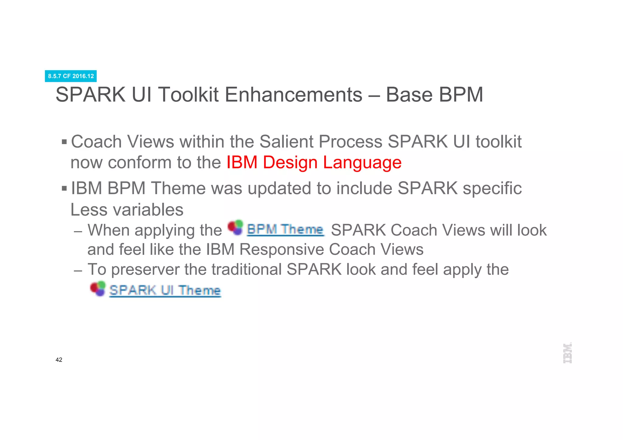 42
SPARK UI Toolkit Enhancements – Base BPM
§ Coach Views within the Salient Process SPARK UI toolkit
now conform to the IBM Design Language
§ IBM BPM Theme was updated to include SPARK specific
Less variables
–  When applying the SPARK Coach Views will look
and feel like the IBM Responsive Coach Views
–  To preserver the traditional SPARK look and feel apply the
8.5.7 CF 2016.12
 