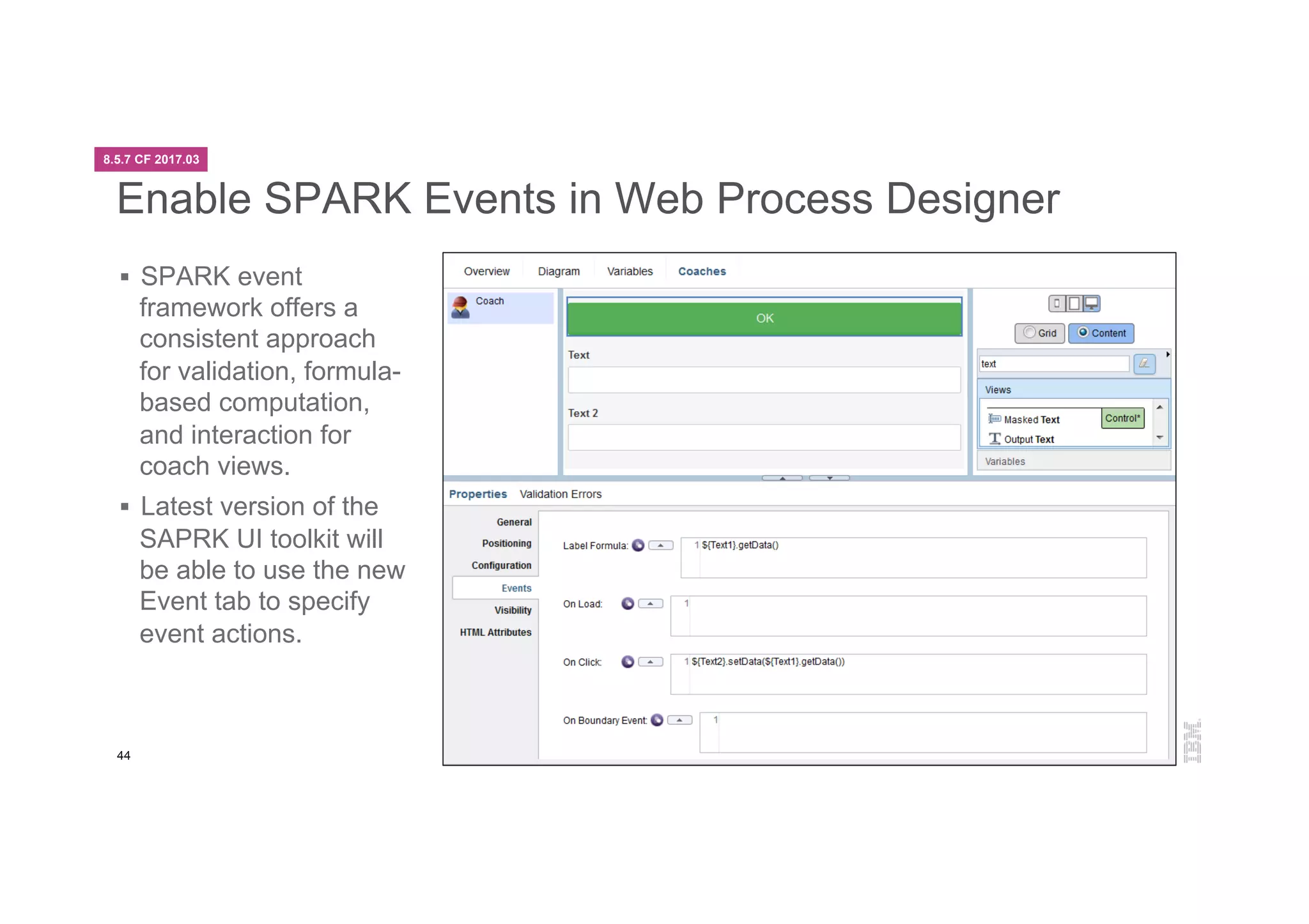 44
Enable SPARK Events in Web Process Designer
§  SPARK event
framework offers a
consistent approach
for validation, formula-
based computation,
and interaction for
coach views.
§  Latest version of the
SAPRK UI toolkit will
be able to use the new
Event tab to specify
event actions.
8.5.7 CF 2017.03
 