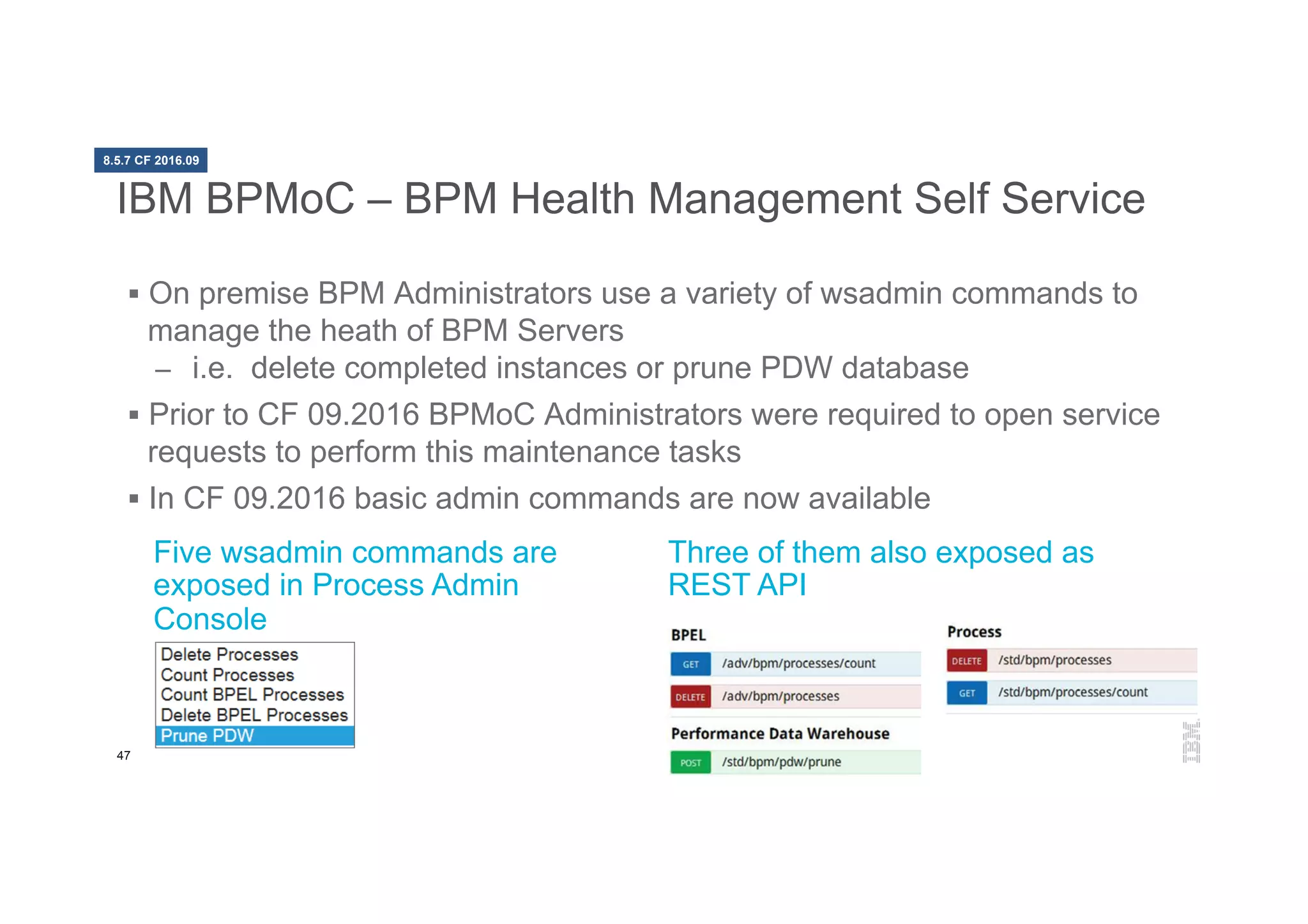 47
IBM BPMoC – BPM Health Management Self Service
§  On premise BPM Administrators use a variety of wsadmin commands to
manage the heath of BPM Servers
–  i.e. delete completed instances or prune PDW database
§  Prior to CF 09.2016 BPMoC Administrators were required to open service
requests to perform this maintenance tasks
§  In CF 09.2016 basic admin commands are now available
Five wsadmin commands are
exposed in Process Admin
Console
Three of them also exposed as
REST API
8.5.7 CF 2016.09
 