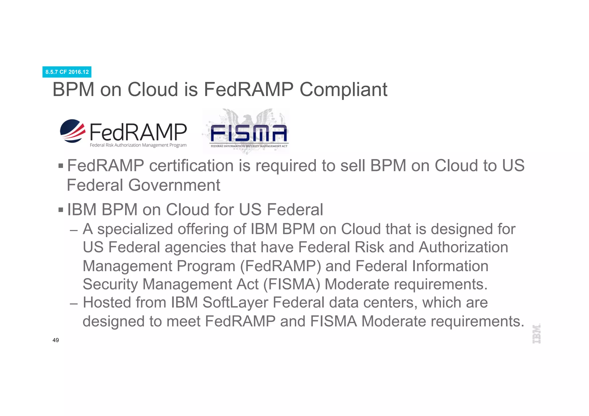 49
BPM on Cloud is FedRAMP Compliant
§ FedRAMP certification is required to sell BPM on Cloud to US
Federal Government
§ IBM BPM on Cloud for US Federal
–  A specialized offering of IBM BPM on Cloud that is designed for
US Federal agencies that have Federal Risk and Authorization
Management Program (FedRAMP) and Federal Information
Security Management Act (FISMA) Moderate requirements.
–  Hosted from IBM SoftLayer Federal data centers, which are
designed to meet FedRAMP and FISMA Moderate requirements.
8.5.7 CF 2016.12
 