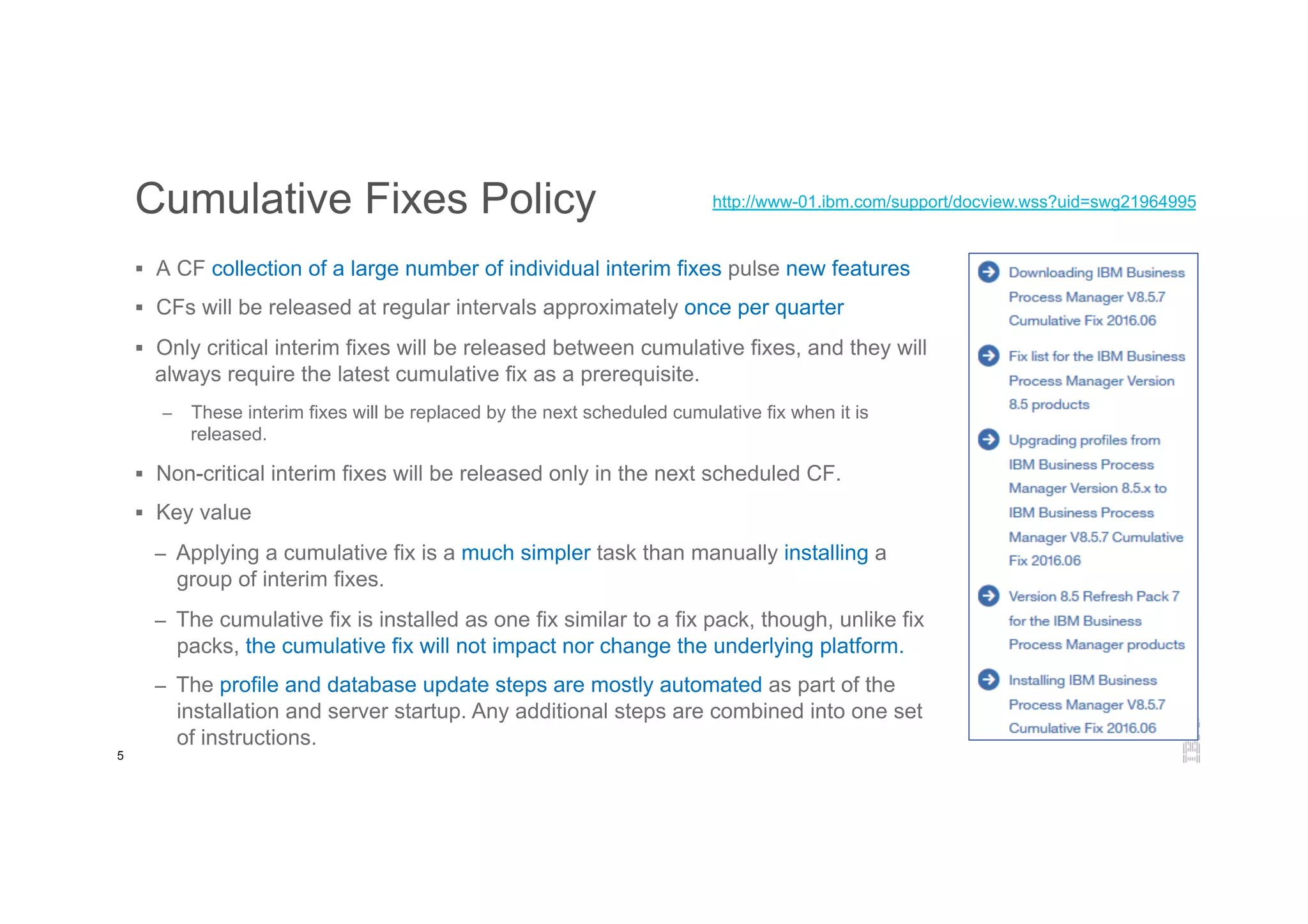5
Cumulative Fixes Policy
§  A CF collection of a large number of individual interim fixes pulse new features
§  CFs will be released at regular intervals approximately once per quarter
§  Only critical interim fixes will be released between cumulative fixes, and they will
always require the latest cumulative fix as a prerequisite.
–  These interim fixes will be replaced by the next scheduled cumulative fix when it is
released.
§  Non-critical interim fixes will be released only in the next scheduled CF.
§  Key value
–  Applying a cumulative fix is a much simpler task than manually installing a
group of interim fixes.
–  The cumulative fix is installed as one fix similar to a fix pack, though, unlike fix
packs, the cumulative fix will not impact nor change the underlying platform.
–  The profile and database update steps are mostly automated as part of the
installation and server startup. Any additional steps are combined into one set
of instructions.
http://www-01.ibm.com/support/docview.wss?uid=swg21964995
 