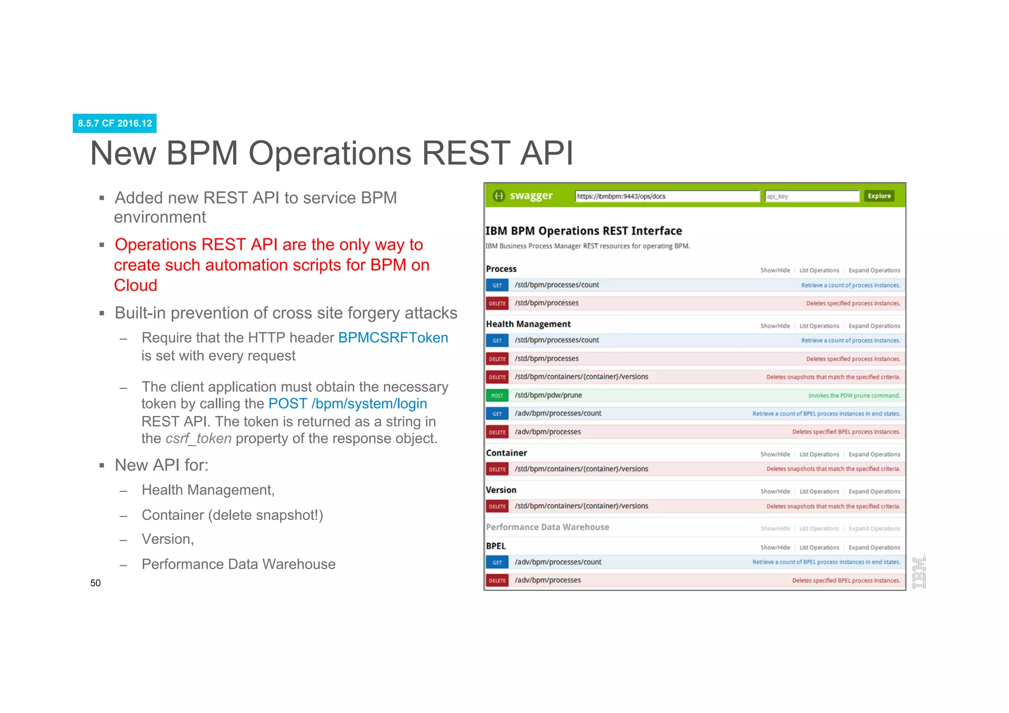 50
New BPM Operations REST API
§  Added new REST API to service BPM
environment
§  Operations REST API are the only way to
create such automation scripts for BPM on
Cloud
§  Built-in prevention of cross site forgery attacks
–  Require that the HTTP header BPMCSRFToken
is set with every request
–  The client application must obtain the necessary
token by calling the POST /bpm/system/login
REST API. The token is returned as a string in
the csrf_token property of the response object.
§  New API for:
–  Health Management,
–  Container (delete snapshot!)
–  Version,
–  Performance Data Warehouse
8.5.7 CF 2016.12
 