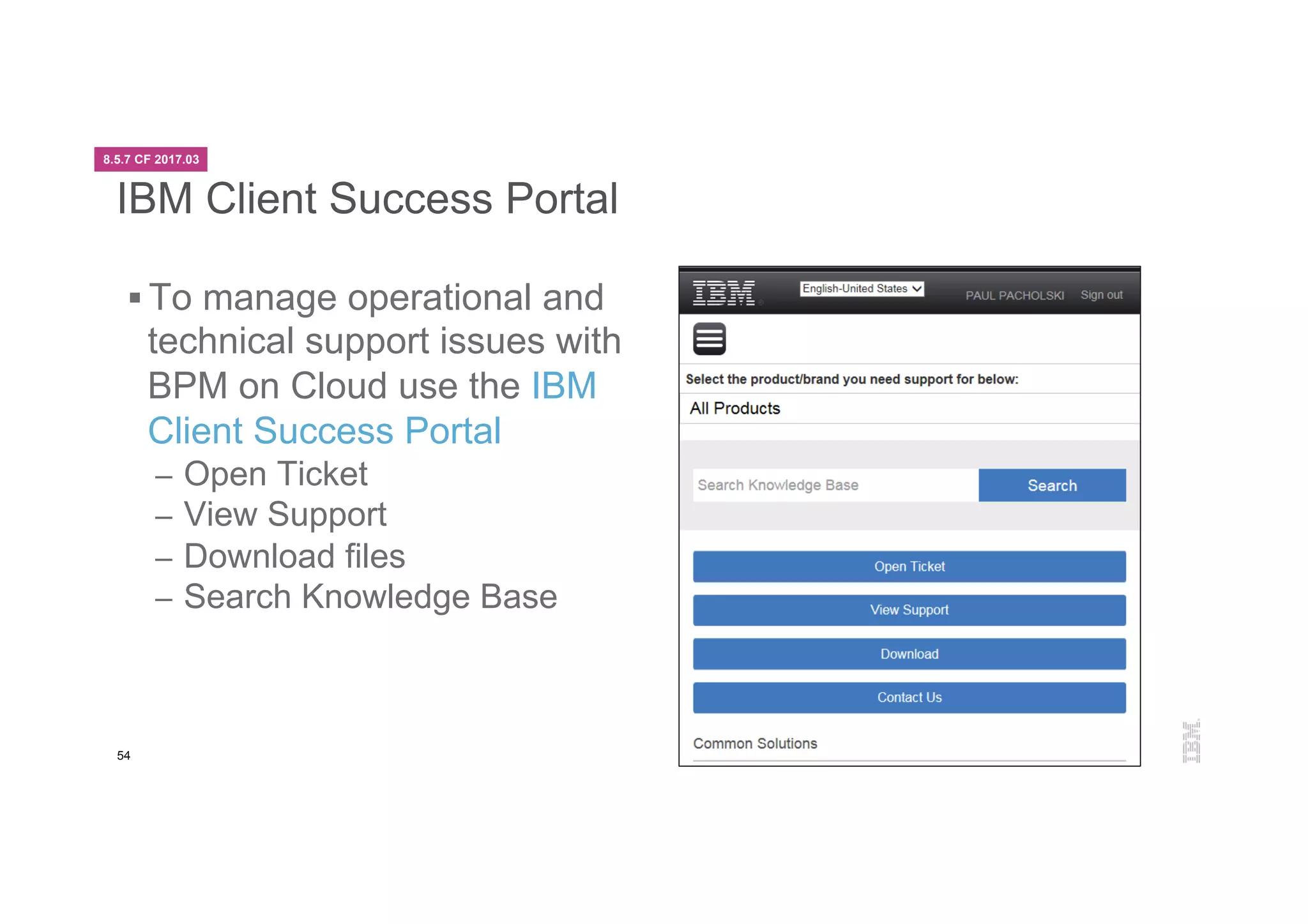 54
IBM Client Success Portal
§ To manage operational and
technical support issues with
BPM on Cloud use the IBM
Client Success Portal
–  Open Ticket
–  View Support
–  Download files
–  Search Knowledge Base
8.5.7 CF 2017.03
 