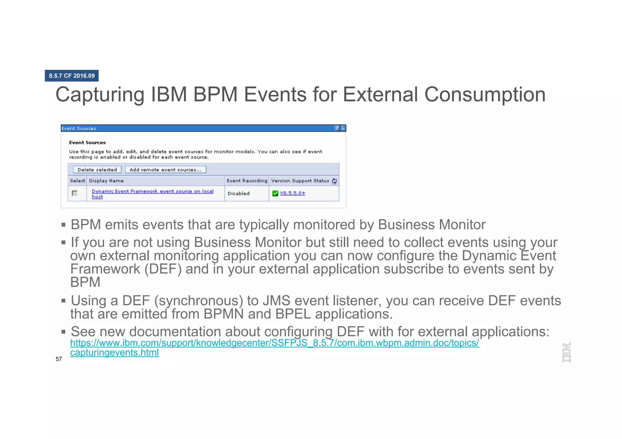 57
Capturing IBM BPM Events for External Consumption
§  BPM emits events that are typically monitored by Business Monitor
§  If you are not using Business Monitor but still need to collect events using your
own external monitoring application you can now configure the Dynamic Event
Framework (DEF) and in your external application subscribe to events sent by
BPM
§  Using a DEF (synchronous) to JMS event listener, you can receive DEF events
that are emitted from BPMN and BPEL applications.
§  See new documentation about configuring DEF with for external applications:
https://www.ibm.com/support/knowledgecenter/SSFPJS_8.5.7/com.ibm.wbpm.admin.doc/topics/
capturingevents.html
8.5.7 CF 2016.09
 
