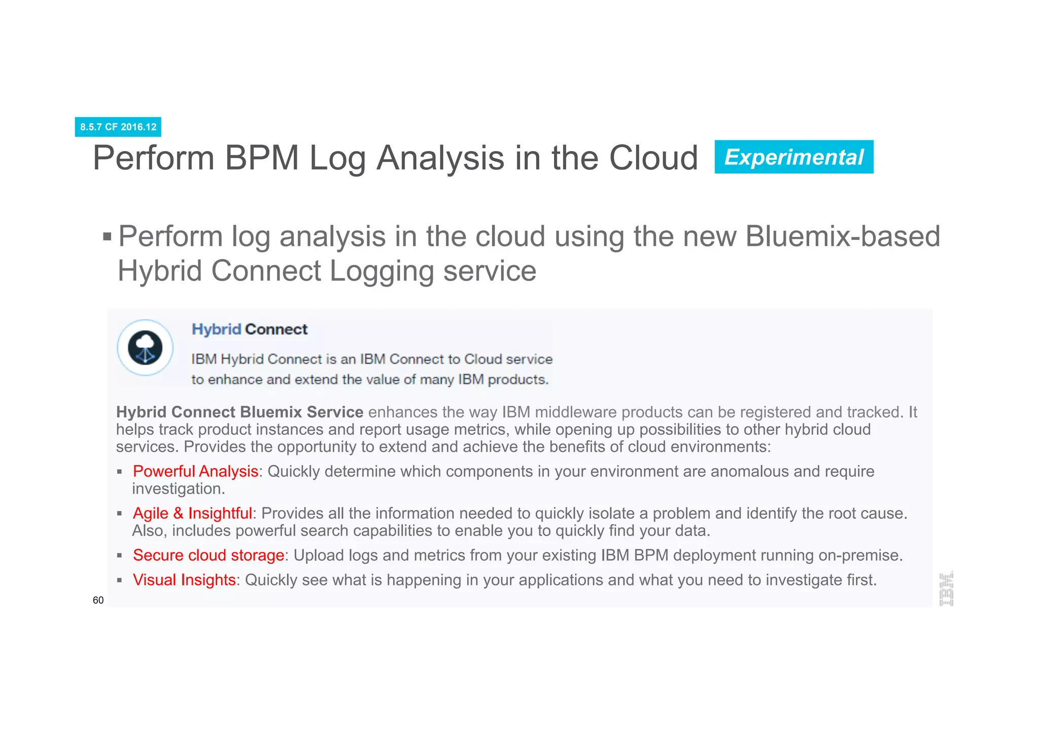 60
Hybrid Connect Bluemix Service enhances the way IBM middleware products can be registered and tracked. It
helps track product instances and report usage metrics, while opening up possibilities to other hybrid cloud
services. Provides the opportunity to extend and achieve the benefits of cloud environments:
§  Powerful Analysis: Quickly determine which components in your environment are anomalous and require
investigation.
§  Agile & Insightful: Provides all the information needed to quickly isolate a problem and identify the root cause.
Also, includes powerful search capabilities to enable you to quickly find your data.
§  Secure cloud storage: Upload logs and metrics from your existing IBM BPM deployment running on-premise.
§  Visual Insights: Quickly see what is happening in your applications and what you need to investigate first.
Perform BPM Log Analysis in the Cloud
§ Perform log analysis in the cloud using the new Bluemix-based
Hybrid Connect Logging service
8.5.7 CF 2016.12
Experimental
 