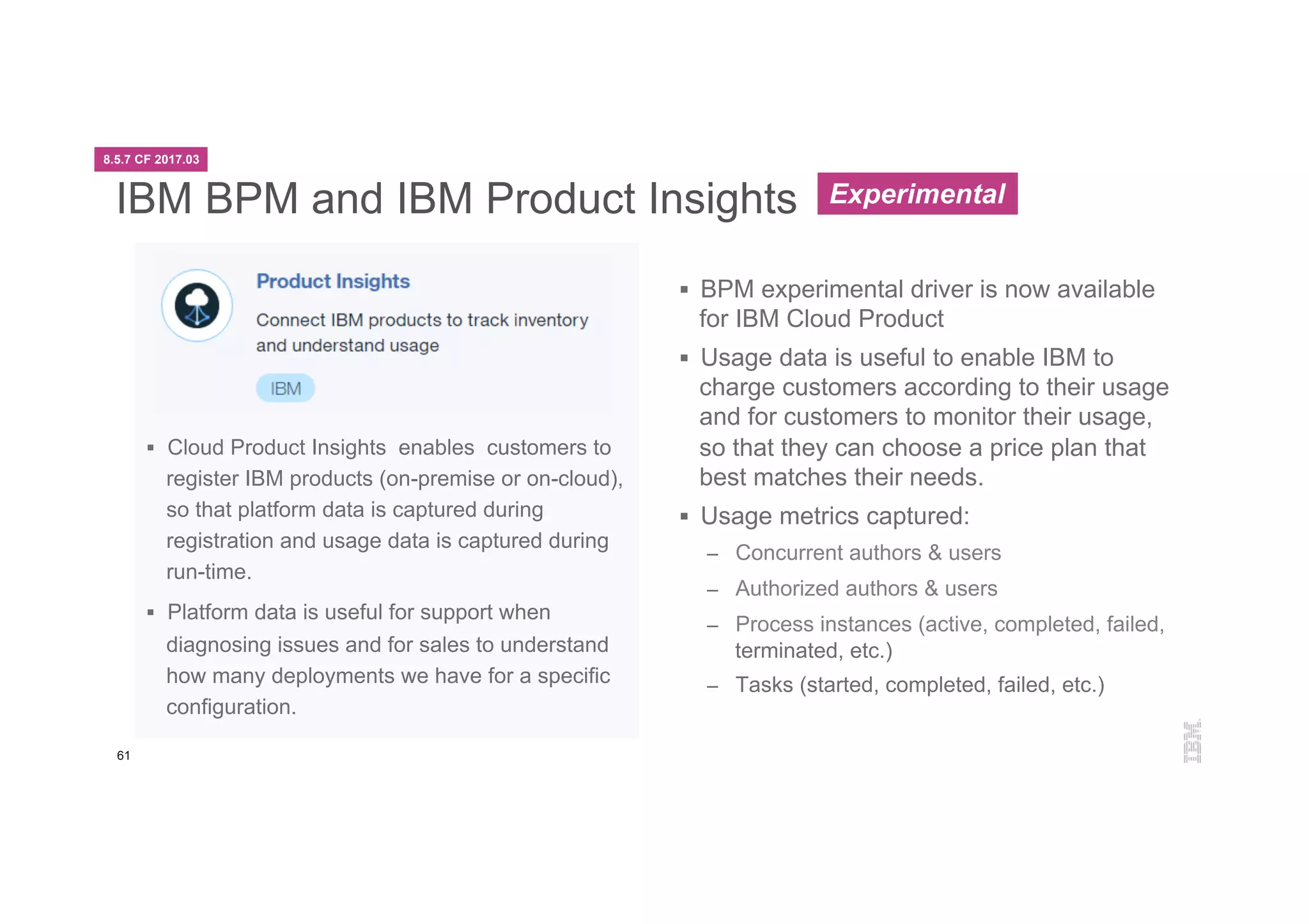 61
IBM BPM and IBM Product Insights
§  Cloud Product Insights enables customers to
register IBM products (on-premise or on-cloud),
so that platform data is captured during
registration and usage data is captured during
run-time.
§  Platform data is useful for support when
diagnosing issues and for sales to understand
how many deployments we have for a specific
configuration.
§  BPM experimental driver is now available
for IBM Cloud Product
§  Usage data is useful to enable IBM to
charge customers according to their usage
and for customers to monitor their usage,
so that they can choose a price plan that
best matches their needs.
§  Usage metrics captured:
–  Concurrent authors & users
–  Authorized authors & users
–  Process instances (active, completed, failed,
terminated, etc.)
–  Tasks (started, completed, failed, etc.)
8.5.7 CF 2017.03
Experimental
 