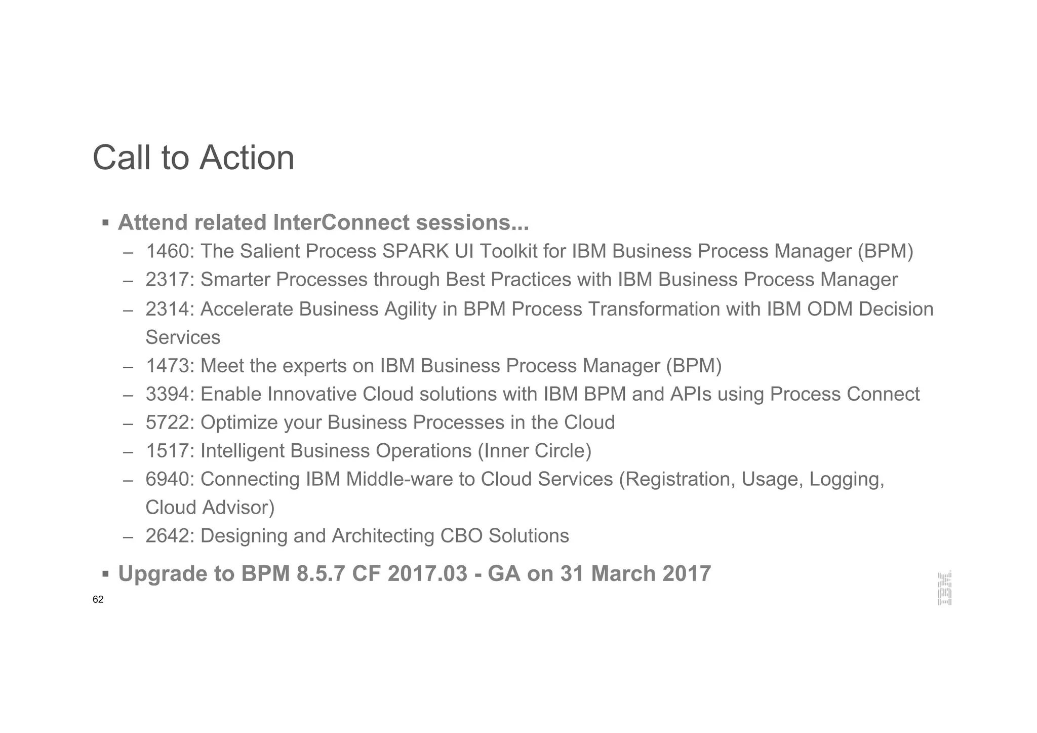 62
Call to Action
§  Attend related InterConnect sessions...
–  1460: The Salient Process SPARK UI Toolkit for IBM Business Process Manager (BPM)
–  2317: Smarter Processes through Best Practices with IBM Business Process Manager
–  2314: Accelerate Business Agility in BPM Process Transformation with IBM ODM Decision
Services
–  1473: Meet the experts on IBM Business Process Manager (BPM)
–  3394: Enable Innovative Cloud solutions with IBM BPM and APIs using Process Connect
–  5722: Optimize your Business Processes in the Cloud
–  1517: Intelligent Business Operations (Inner Circle)
–  6940: Connecting IBM Middle-ware to Cloud Services (Registration, Usage, Logging,
Cloud Advisor)
–  2642: Designing and Architecting CBO Solutions
§  Upgrade to BPM 8.5.7 CF 2017.03 - GA on 31 March 2017
 
