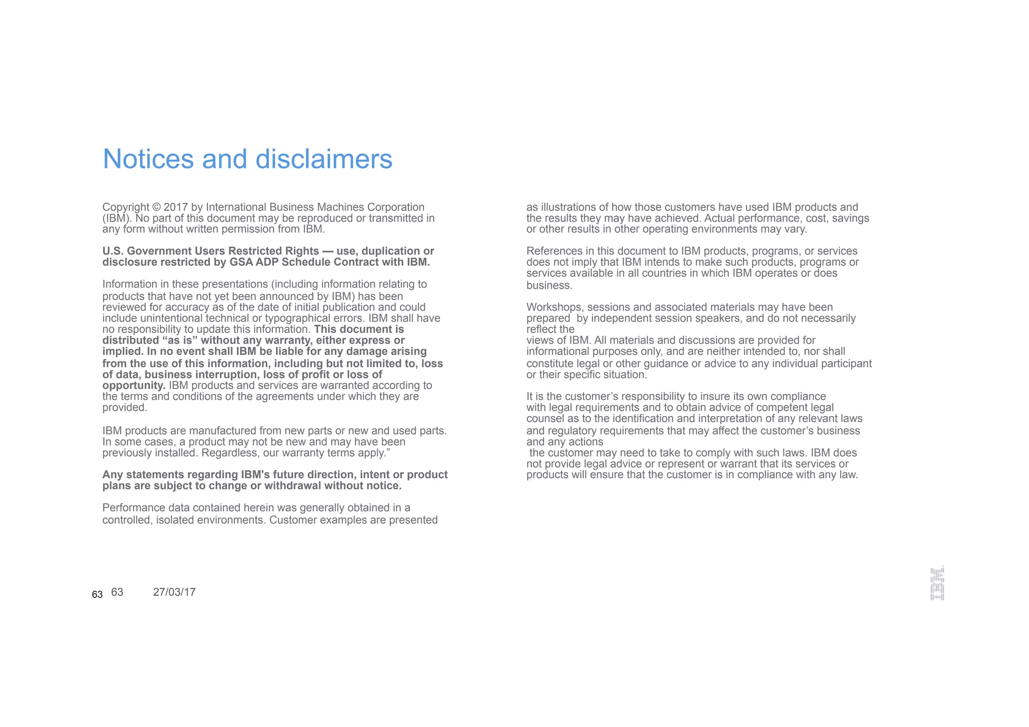 63 63 27/03/17
Notices and disclaimers
Copyright © 2017 by International Business Machines Corporation
(IBM). No part of this document may be reproduced or transmitted in
any form without written permission from IBM.
U.S. Government Users Restricted Rights — use, duplication or
disclosure restricted by GSA ADP Schedule Contract with IBM.
Information in these presentations (including information relating to
products that have not yet been announced by IBM) has been
reviewed for accuracy as of the date of initial publication and could
include unintentional technical or typographical errors. IBM shall have
no responsibility to update this information. This document is
distributed “as is” without any warranty, either express or
implied. In no event shall IBM be liable for any damage arising
from the use of this information, including but not limited to, loss
of data, business interruption, loss of profit or loss of
opportunity. IBM products and services are warranted according to
the terms and conditions of the agreements under which they are
provided.
IBM products are manufactured from new parts or new and used parts.
In some cases, a product may not be new and may have been
previously installed. Regardless, our warranty terms apply.”
Any statements regarding IBM's future direction, intent or product
plans are subject to change or withdrawal without notice.
Performance data contained herein was generally obtained in a
controlled, isolated environments. Customer examples are presented
as illustrations of how those customers have used IBM products and
the results they may have achieved. Actual performance, cost, savings
or other results in other operating environments may vary.
References in this document to IBM products, programs, or services
does not imply that IBM intends to make such products, programs or
services available in all countries in which IBM operates or does
business.
Workshops, sessions and associated materials may have been
prepared by independent session speakers, and do not necessarily
reflect the
views of IBM. All materials and discussions are provided for
informational purposes only, and are neither intended to, nor shall
constitute legal or other guidance or advice to any individual participant
or their specific situation.
It is the customer’s responsibility to insure its own compliance
with legal requirements and to obtain advice of competent legal
counsel as to the identification and interpretation of any relevant laws
and regulatory requirements that may affect the customer’s business
and any actions
the customer may need to take to comply with such laws. IBM does
not provide legal advice or represent or warrant that its services or
products will ensure that the customer is in compliance with any law.
 