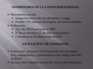 INHIBIDORES DE LA 5-FOSFODIESTERASA:
 Mecanismo acción:
 relajación musculo liso próstata y vejiga.
 Posible VD arterial neurógeno de tracto urinario.
 Indicación:
 Tto. De STUI asociado a HBP.
 2ª línea: fracaso/CI de alfa bloqueantes
 Coexistencia de disfunción eréctil.
ASOCIACIÓN DE FÁRMACOS:
 Indicación: primeros 9-12 meses tto. En próstatas
muy aumentadas y sintomáticas con riesgo elevado
de RAO.
 Escasa valor añadido posterior versus monoterapia.
 