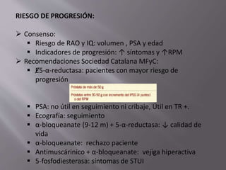 RIESGO DE PROGRESIÓN:
 Consenso:
 Riesgo de RAO y IQ: volumen , PSA y edad
 Indicadores de progresión: ↑ síntomas y ↑RPM
 Recomendaciones Sociedad Catalana MFyC:
 Ɇ5-α-reductasa: pacientes con mayor riesgo de
progresión
 PSA: no útil en seguimiento ni cribaje, Útil en TR +.
 Ecografía: seguimiento
 α-bloqueanate (9-12 m) + 5-α-reductasa: ↓ calidad de
vida
 α-bloqueanate: rechazo paciente
 Antimuscárinico + α-bloqueanate: vejiga hiperactiva
 5-fosfodiesterasa: síntomas de STUI
 