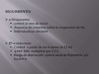 SEGUIMIENTO:
 α-bloqueantes:
 control al mes de inicio
 Ausencia de consenso sobre la suspensión de tto.
 Individualizar decisión
 Ɇ5-α-reductasa:
 Control a partir de los 6 meses (6-12 m)
 ↓PSA: 50%: multiplicar por 2-2.5
 Riesgo de obstrucción: control anual de flujometría y/o
Eco R-P-V
 