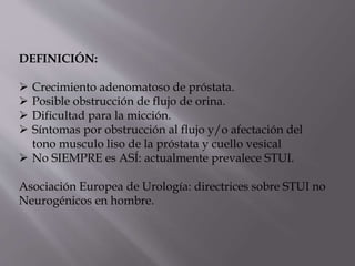 DEFINICIÓN:
 Crecimiento adenomatoso de próstata.
 Posible obstrucción de flujo de orina.
 Dificultad para la micción.
 Síntomas por obstrucción al flujo y/o afectación del
tono musculo liso de la próstata y cuello vesical
 No SIEMPRE es ASÍ: actualmente prevalece STUI.
Asociación Europea de Urología: directrices sobre STUI no
Neurogénicos en hombre.
 