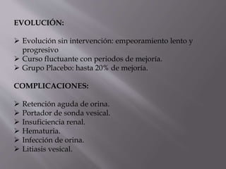 EVOLUCIÓN:
 Evolución sin intervención: empeoramiento lento y
progresivo
 Curso fluctuante con periodos de mejoría.
 Grupo Placebo: hasta 20% de mejoría.
COMPLICACIONES:
 Retención aguda de orina.
 Portador de sonda vesical.
 Insuficiencia renal.
 Hematuria.
 Infección de orina.
 Litiasis vesical.
 