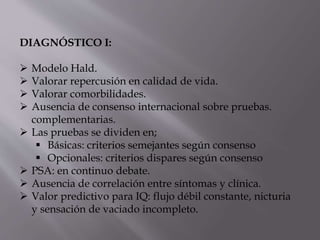 DIAGNÓSTICO I:
 Modelo Hald.
 Valorar repercusión en calidad de vida.
 Valorar comorbilidades.
 Ausencia de consenso internacional sobre pruebas.
complementarias.
 Las pruebas se dividen en;
 Básicas: criterios semejantes según consenso
 Opcionales: criterios dispares según consenso
 PSA: en continuo debate.
 Ausencia de correlación entre síntomas y clínica.
 Valor predictivo para IQ: flujo débil constante, nicturia
y sensación de vaciado incompleto.
 