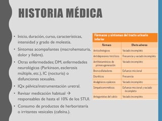 HISTORIA MÉDICA
• Inicio, duración, curso, características,
intensidad y grado de molestia.
• Síntomas acompañantes (macrohematuria,
dolor y fiebre).
• Otras enfermedades; DM, enfermedades
neurológicas (Parkinson, esclerosis
múltiple, etc.), IC (nocturia) o
disfunciones sexuales.
• IQx pélvica/instrumentación uretral.
• Revisar medicación habitual →
responsables de hasta el 10% de los STUI.
• Consumo de productos de herboristería
o irritantes vesicales (cafeína.).
 
