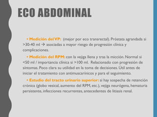 ECO ABDOMINAL
• Medición delVP: (mejor por eco transrectal). Próstata agrandada si
>30-40 ml → asociadas a mayor riesgo de progresión clínica y
complicaciones.
• Medición del RPM: con la vejiga llena y tras la micción. Normal si
<50 ml / importancia clínica si >100 ml. Relacionado con progresión de
síntomas. Poco clara su utilidad en la toma de decisiones. Útil antes de
iniciar el tratamiento con antimuscarínicos y para el seguimiento.
• Estudio del tracto urinario superior: si hay sospecha de retención
crónica (globo vesical, aumento del RPM, etc.), vejiga neurógena, hematuria
persistente, infecciones recurrentes, antecedentes de litiasis renal.
 
