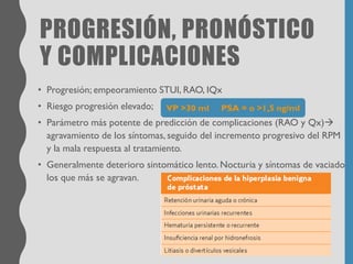 PROGRESIÓN, PRONÓSTICO
Y COMPLICACIONES
• Progresión; empeoramiento STUI, RAO, IQx
• Riesgo progresión elevado;
• Parámetro más potente de predicción de complicaciones (RAO y Qx)→
agravamiento de los síntomas, seguido del incremento progresivo del RPM
y la mala respuesta al tratamiento.
• Generalmente deterioro sintomático lento. Nocturia y síntomas de vaciado
los que más se agravan.
VP >30 ml PSA = o >1,5 ng/ml
 