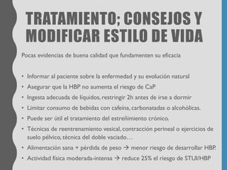 TRATAMIENTO; CONSEJOS Y
MODIFICAR ESTILO DE VIDA
Pocas evidencias de buena calidad que fundamenten su eficacia
• Informar al paciente sobre la enfermedad y su evolución natural
• Asegurar que la HBP no aumenta el riesgo de CaP
• Ingesta adecuada de líquidos, restringir 2h antes de irse a dormir
• Limitar consumo de bebidas con cafeína, carbonatadas o alcohólicas.
• Puede ser útil el tratamiento del estreñimiento crónico.
• Técnicas de reentrenamiento vesical, contracción perineal o ejercicios de
suelo pélvico, técnica del doble vaciado…
• Alimentación sana + pérdida de peso → menor riesgo de desarrollar HBP.
• Actividad física moderada-intensa → reduce 25% el riesgo de STUI/HBP
 