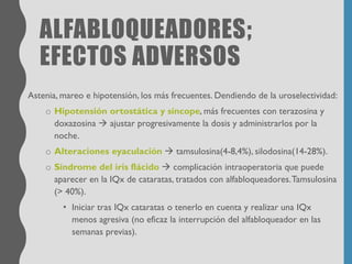 ALFABLOQUEADORES;
EFECTOS ADVERSOS
Astenia, mareo e hipotensión, los más frecuentes. Dendiendo de la uroselectividad:
o Hipotensión ortostática y síncope, más frecuentes con terazosina y
doxazosina → ajustar progresivamente la dosis y administrarlos por la
noche.
o Alteraciones eyaculación → tamsulosina(4-8,4%), silodosina(14-28%).
o Síndrome del iris flácido → complicación intraoperatoria que puede
aparecer en la IQx de cataratas, tratados con alfabloqueadores.Tamsulosina
(> 40%).
• Iniciar tras IQx cataratas o tenerlo en cuenta y realizar una IQx
menos agresiva (no eficaz la interrupción del alfabloqueador en las
semanas previas).
 
