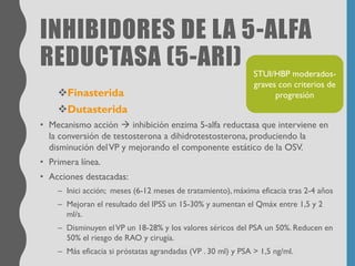 INHIBIDORES DE LA 5-ALFA
REDUCTASA (5-ARI)
❖Finasterida
❖Dutasterida
• Mecanismo acción → inhibición enzima 5-alfa reductasa que interviene en
la conversión de testosterona a dihidrotestosterona, produciendo la
disminución delVP y mejorando el componente estático de la OSV.
• Primera línea.
• Acciones destacadas:
– Inici acción; meses (6-12 meses de tratamiento), máxima eficacia tras 2-4 años
– Mejoran el resultado del IPSS un 15-30% y aumentan el Qmáx entre 1,5 y 2
ml/s.
– Disminuyen elVP un 18-28% y los valores séricos del PSA un 50%. Reducen en
50% el riesgo de RAO y cirugía.
– Más eficacia si próstatas agrandadas (VP . 30 ml) y PSA > 1,5 ng/ml.
STUI/HBP moderados-
graves con criterios de
progresión
 