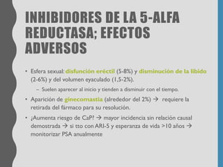 INHIBIDORES DE LA 5-ALFA
REDUCTASA; EFECTOS
ADVERSOS
• Esfera sexual: disfunción eréctil (5-8%) y disminución de la libido
(2-6%) y del volumen eyaculado (1,5-2%).
– Suelen aparecer al inicio y tienden a disminuir con el tiempo.
• Aparición de ginecomastia (alrededor del 2%) → requiere la
retirada del fármaco para su resolución.
• ¿Aumenta riesgo de CaP? → mayor incidencia sin relación causal
demostrada → si tto con ARI-5 y esperanza de vida >10 años →
monitorizar PSA anualmente
 