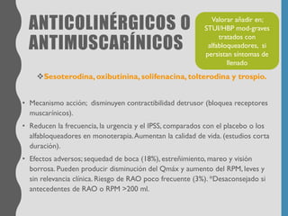 ANTICOLINÉRGICOS O
ANTIMUSCARÍNICOS
❖Sesoterodina, oxibutinina, solifenacina, tolterodina y trospio.
• Mecanismo acción; disminuyen contractibilidad detrusor (bloquea receptores
muscarínicos).
• Reducen la frecuencia, la urgencia y el IPSS, comparados con el placebo o los
alfabloqueadores en monoterapia.Aumentan la calidad de vida. (estudios corta
duración).
• Efectos adversos; sequedad de boca (18%), estreñimiento, mareo y visión
borrosa. Pueden producir disminución del Qmáx y aumento del RPM, leves y
sin relevancia clínica. Riesgo de RAO poco frecuente (3%). *Desaconsejado si
antecedentes de RAO o RPM >200 ml.
Valorar añadir en;
STUI/HBP mod-graves
tratados con
alfabloqueadores, si
persistan síntomas de
llenado
 