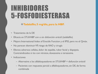 INHIBIDORES
5-FOSFODIESTERASA
❖Tadalafilo; 5 mg/día, para la HBP.
• Tratamiento de la DE
• Eficacia en STUI/HBP con o sin disfunción eréctil (tadalafilo)
• Mejora International Index of Erectile Function y el IPSS, pero no el Qmáx.
• No parecen disminuirVP, riesgo de RAO y cirugía
• Efectos adversos: cefalea, dolor de espalda, rubor facial y dispepsia.
Contraindicados si tto con nitratos, doxazosina o terazosina.
• Indicaciones
– Alternativa a los alfabloqueadores en STUI/HBP + disfunción eréctil
– Pacientes con respuesta parcial a alfabloqueadores, sin DE, de forma
combinada
 