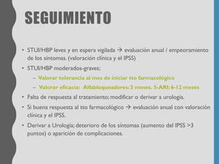 SEGUIMIENTO
• STUI/HBP leves y en espera vigilada → evaluación anual / empeoramiento
de los síntomas. (valoración clínica y el IPSS)
• STUI/HBP moderados-graves;
– Valorar tolerancia al mes de iniciar tto farmacológico
– Valorar eficacia: Alfabloqueadores: 3 meses. 5-ARI: 6-12 meses
• Falta de respuesta al tratamiento; modificar o derivar a urología.
• Si buena respuesta al tto farmacológico → evaluación anual con valoración
clínica y el IPSS.
• Derivar a Urología; deterioro de los síntomas (aumento del IPSS >3
puntos) o aparición de complicaciones.
 