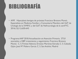 BIBLIOGRAFÍA
• AMF. Hiperplasia benigna de próstata Francisco Brotons Muntó.
Especialista en Medicina Familiar y Comunitaria Miembro del GdT de
Urología de la SVMFiC y del GdT de Nefrourología de la semFYC.
2016;12(11):630-643
• Programa AAP 2018.Actualización en Atención Primaria. STUI
asociados a HBP: tratamiento y seguimiento. Francisco Brotons
Muntó. C. S.Trinitat.Valencia. Ernesto Martínez Estrada. C. S. Calzada.
Gijón. José Mª Molero García. C. S. San Andrés. Madrid
 