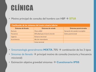 CLÍNICA
• Motivo principal de consulta del hombre con HBP → STUI
• Sintomatología generalmente MIXTA. 70% → combinación de los 3 tipos
• Síntomas de llenado → principal motivo de consulta (nocturia y frecuencia
miccional)
• Estimación objetiva gravedad síntomas → Cuestionario IPSS
 